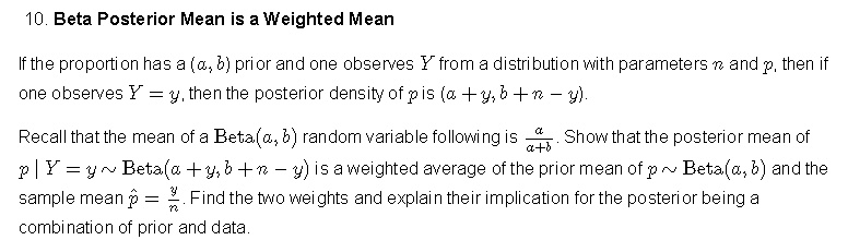 Beta Posterior Mean is a Weighted Mean

If the proportion has a (a, b) prior and one observes Y from a distribution with parameters n and p, then if one observes Y = y, then the posterior density of p is (a + y, b + n - y).

Recall that the mean of a Beta(a, b) random variable following is a / (a + b). Show that the posterior mean of p | Y = y   Beta(a + y, b + n - y) is a weighted average of the prior mean of p   Beta(a, b) and the sample mean p? = y/n. Find the two weights and explain their implication for the posterior being a combination of prior and data.