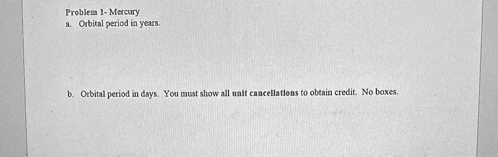 Problem 1- Mercury
a. Orbital period in years.
b. Orbital period in days. You must show all unit cancellations to obtain credit. No boxes.
