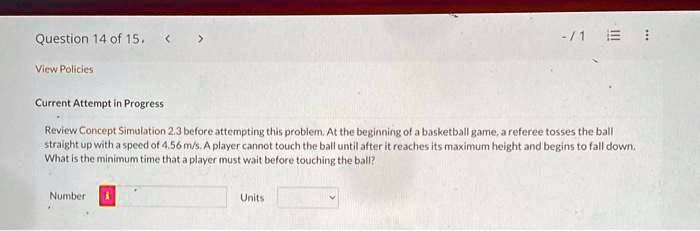 Question 14 of 15.
View Policies
Current Attempt in Progress
Review Concept Simulation 2.3 before attempting this problem. At the beginning of a basketball game, a referee tosses the ball
straight up with a speed of 4.56 m/s. A player cannot touch the ball until after it reaches its maximum height and begins to fall down.
What is the minimum time that a player must wait before touching the ball?
Number 
Units
