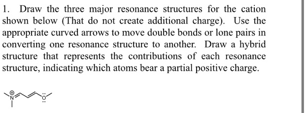 1. Draw the three major resonance structures for the cation shown below (That do not create additional charge). Use the appropriate curved arrows to move double bonds or lone pairs in converting one resonance structure to another. Draw a hybrid structure that represents the contributions of each resonance structure, indicating which atoms bear a partial positive charge.