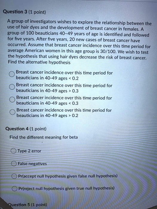 A group of investigators wishes to explore the relationship between the use of hair dyes and the development of breast cancer in females. A group of 100 beauticians 40-49 years of age is identified and followed for five years. After five years, 20 new cases of breast cancer have occurred. Assume that breast cancer incidence over this time period for average American women in this age group is 30/100. We wish to test the hypothesis that using hair dyes decrease the risk of breast cancer. Find the alternative hypothesis
Breast cancer incidence over this time period for beauticians in 40-49 ages < 0.2
Breast cancer incidence over this time period for beauticians in 40-49 ages > 0.3
Breast cancer incidence over this time period for beauticians in 40-49 ages < 0.3
Breast cancer incidence over this time period for beauticians in 40-49 ages > 0.2

Find the different meaning for beta
Type 2 error
False negatives
Pr(accept null hypothesis given false null hypothesis)
Pr(reject null hypothesis given true null hypothesis)