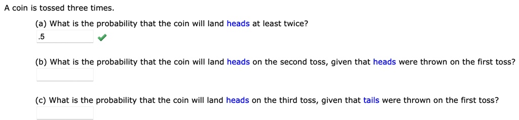 A coin is tossed three times.
(a) What is the probability that the coin will land heads at least twice?
(b) What is the probability that the coin will land heads on the second toss, given that heads were thrown on the first toss?
(c) What is the probability that the coin will land heads on the third toss, given that tails were thrown on the first toss?