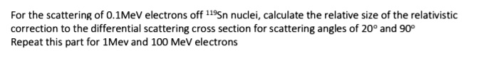 For the scattering of 0.1MeV electrons off 119Sn nuclei, calculate the relative size of the relativistic correction to the differential scattering cross section for scattering angles of 20° and 90°
Repeat this part for 1Mev and 100 MeV electrons