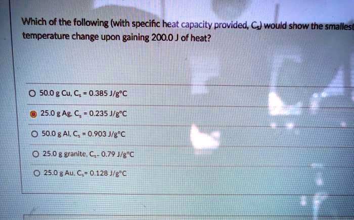 Which of the following (with specific heat capacity provided, Cs) would show the smallest temperature change upon gaining 200.0 J of heat?
50.0 g Cu, Cs = 0.385 J/g°C
25.0 g Ag, Cs = 0.235 J/g°C
50.0 g Al, Cs = 0.903 J/g°C
25.0 g granite, Cs = 0.79 J/g°C
25.0 g Au, Cs = 0.128 J/g°C
