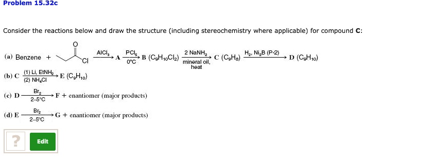 Problem 15.32c
Consider the reactions below and draw the structure (including stereochemistry where applicable) for compound C:
(a) Benzene + propionyl chloride –AlCl3–> A –PCl5, 0   #176;C–> B (C9H10Cl2) –2 NaNH2, mineral oil, heat–> C (C9H8) –H2, Ni2B (P-2)–> D (C9H10)
(b) C –(1) Li, EtNH2 / (2) NH4Cl–> E (C9H10)
(c) D –Br2, 2-5   #176;C–> F + enantiomer (major products)
(d) E –Br2, 2-5   #176;C–> G + enantiomer (major products)