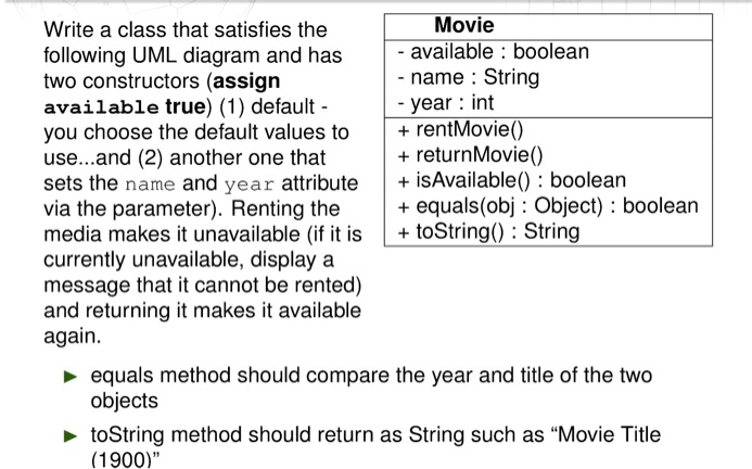 Write a class that satisfies the
following UML diagram and has
two constructors (assign
available true) (1) default -
you choose the default values to
use...and (2) another one that
sets the name and year attribute
via the parameter). Renting the
media makes it unavailable (if it is
currently unavailable, display a
message that it cannot be rented)
and returning it makes it available
again.
Movie
- available : boolean
- name : String
- year : int
+ rentMovie()
+ returnMovie()
+ isAvailable() : boolean
+ equals(obj : Object) : boolean
+ toString() : String
equals method should compare the year and title of the two
objects
toString method should return as String such as "Movie Title
(1900)"