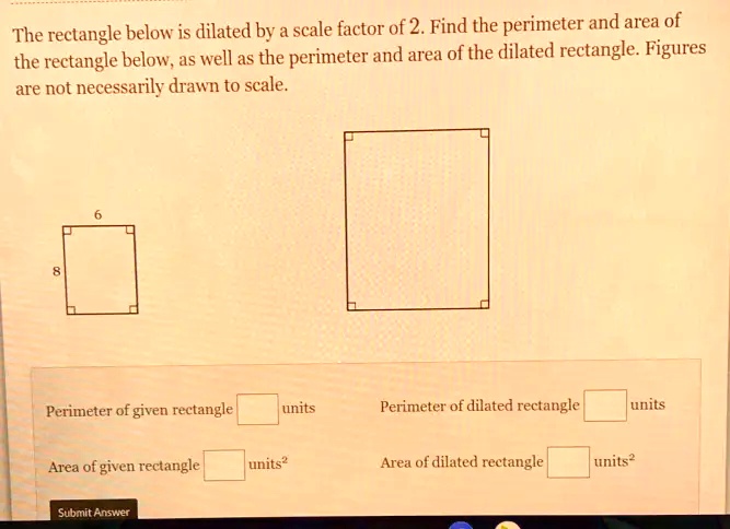 The rectangle below is dilated by a scale factor of 2. Find the perimeter and area of the rectangle below, as well as the perimeter and area of the dilated rectangle. Figures are not necessarily drawn to scale.
6
8
Perimeter of given rectangle units
Perimeter of dilated rectangle units
Area of given rectangle units^2
Area of dilated rectangle units^2