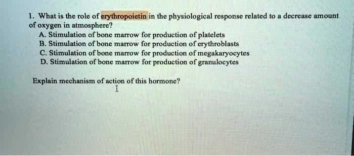 1. What is the role of erythropoietin in the physiological response related to a decrease amount
of oxygen in atmosphere?
A. Stimulation of bone marrow for production of platelets
B. Stimulation of bone marrow for production of erythroblasts
C. Stimulation of bone marrow for production of megakaryocytes
D. Stimulation of bone marrow for production of granulocytes
Explain mechanism of action of this hormone?