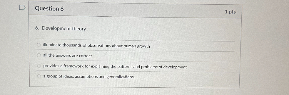 6. Development theory

illuminate thousands of observations about human growth
all the answers are correct
provides a framework for explaining the patterns and problems of development
a group of ideas, assumptions and generalizations
