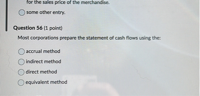 for the sales price of the merchandise.
some other entry.

Question 56 (1 point)
Most corporations prepare the statement of cash flows using the:
accrual method
indirect method
direct method
equivalent method