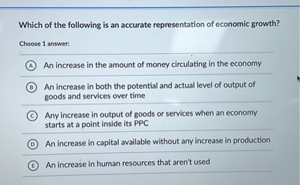 Which of the following is an accurate representation of economic growth?
Choose 1 answer:
(A) An increase in the amount of money circulating in the economy
(B) An increase in both the potential and actual level of output of goods and services over time
(C) Any increase in output of goods or services when an economy starts at a point inside its PPC
(D) An increase in capital available without any increase in production
(E) An increase in human resources that aren't used