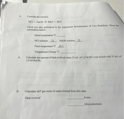 6. Consider the reaction

HCl + NaOH -> NaCl + H2O

which you also performed in the experiment Stoichiometry of Two Reactions. Given the information below:

Initial temperature °C 
HCl solution 22 NaOH solution 22

Final temperature °C 26.1

Temperature Change °C 

A. Calculate the amount of heat evolved when 15 mL of 1.0 M HCl was mixed with 35 mL of 1.0 M NaOH.

B. Calculate ?H° per mole of water formed from this data:

Heat evolved 				 Joules
							 kilojoules/mole