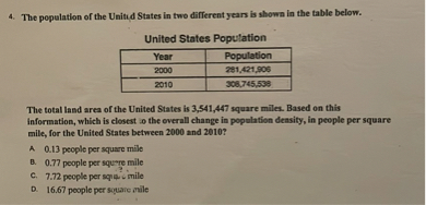 4. The population of the United States in two different years is shown in the table below.

United States Population
Year | Population
2000 | 281,421,906
2010 | 308,745,538

The total land area of the United States is 3,541,447 square miles. Based on this information, which is closest to the overall change in population density, in people per square mile, for the United States between 2000 and 2010?

A 0.13 people per square mile
B. 0.77 people per square mile
C. 7.72 people per square mile
D. 16.67 people per square mile