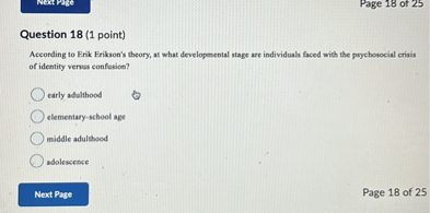 Question 18 (1 point)
According to Erik Erikson's theory, at what developmental stage are individuals faced with the psychosocial crisis of identity versus confusion?
early adulthood
elementary-school age
middle adulthood
adolescence