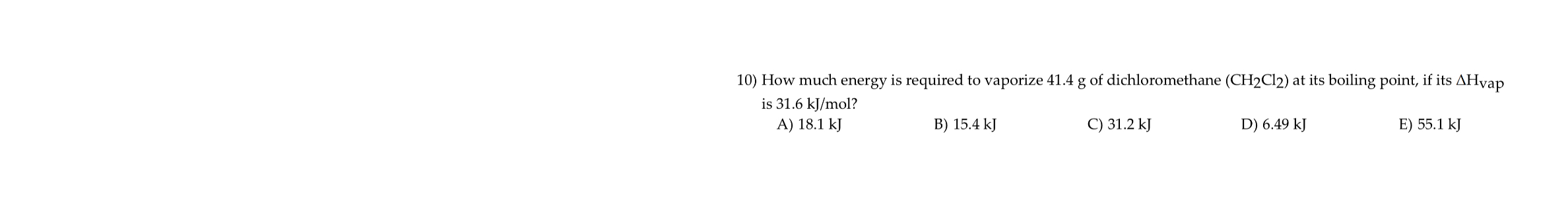 10) How much energy is required to vaporize 41.4 g of dichloromethane (CH2Cl2) at its boiling point, if its ?Hvap is 31.6 kJ/mol?
A) 18.1 kJ
B) 15.4 kJ
C) 31.2 kJ
D) 6.49 kJ
E) 55.1 kJ