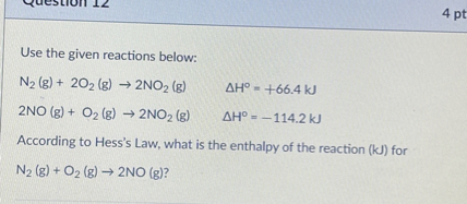Use the given reactions below:

N2 (g) + 2O2 (g) -> 2NO2 (g)    ?H° = +66.4 kJ
2NO (g) + O2 (g) -> 2NO2 (g)    ?H° = -114.2 kJ

According to Hess's Law, what is the enthalpy of the reaction (kJ) for
N2 (g) + O2 (g) -> 2NO (g)?