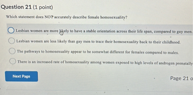 Question 21 (1 point)
Which statement does NOT accurately describe female homosexuality?
Lesbian women are more likely to have a stable orientation across their life span, compared to gay men.
Lesbian women are less likely than gay men to trace their homosexuality back to their childhood.
The pathways to homosexuality appear to be somewhat different for females compared to males.
There is an increased rate of homosexuality among women exposed to high levels of androgen prenatally