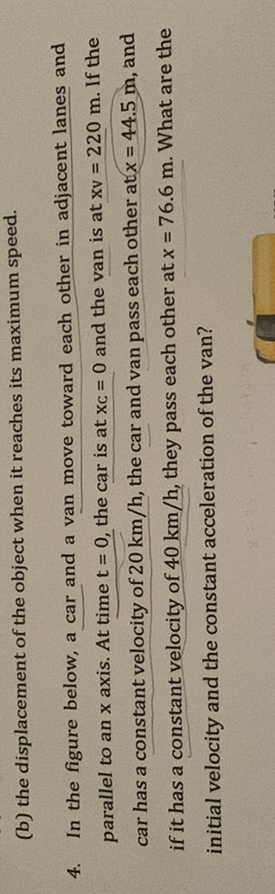 (b) the displacement of the object when it reaches its maximum speed.
4. In the figure below, a car and a van move toward each other in adjacent lanes and parallel to an x axis. At time t=0, the car is at x c=0 and the van is at x v=220  m. If the car has a constant velocity of 20  km / h, the car and van pass each other at x=44.5  m, and if it has a constant velocity of 40  km / h, they pass each other at x=76.6  m. What are the initial velocity and the constant acceleration of the van?