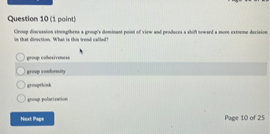 Question 10 (1 point)
Group discussion strengthens a group's dominant point of view and produces a shift toward a more extreme decision in that direction. What is this trend called?
group cohesiveness
group conformity
groupthink
group polarization