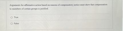 Arguments for affirmative action based on reasons of compensatory justice must show that compensation to members of certain groups is justified.
True
False
