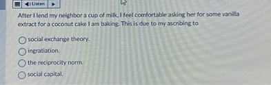 After I lend my neighbor a cup of milk, I feel comfortable asking her for some vanilla extract for a coconut cake I am baking. This is due to my ascribing to

social exchange theory.
ingratiation.
the reciprocity norm.
social capital.