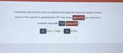 Potassium and chlorine react according to the balanced chemical equation shown below. If the reaction is performed at STP, how many thens ofC.3 are required to complete react with 123 grams of ℝ ?
2 K(s)+Cl(g) → 2 2 KCl(s)