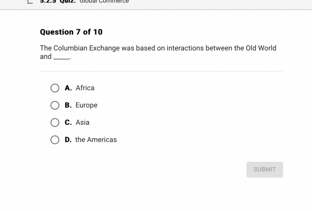 Question 7 of 10

The Columbian Exchange was based on interactions between the Old World and .

A. Africa
B. Europe
C. Asia
D. the Americas