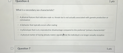 What is a secondary sex characteristic?

A physical feature that indicates male vs. female but is not actually associated with gamete production or conveyance
A behavior that typically occurs after mating
A phenotype that is at a reproductive disadvantage compared to the preferred "primary characteristic"
A physical marker of having already mated, signaling that the individual is no longer sexually receptive