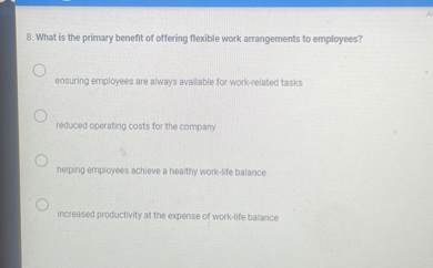 8. What is the primary benefit of offering flexible work arrangements to employees?

ensuring employees are always available for work-related tasks

reduced operating costs for the company

helping employees achieve a healthy work-life balance

increased productivity at the expense of work-life balance