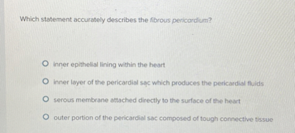 Which statement accurately describes the fibrous pericardium?
inner epithelial lining within the heart
inner layer of the pericardial sac which produces the pericardial fluids
serous membrane attached directly to the surface of the heart
outer portion of the pericardial sac composed of tough connective tissue