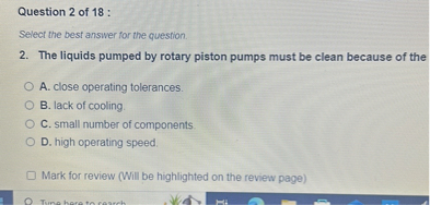 2. The liquids pumped by rotary piston pumps must be clean because of the
A. close operating tolerances.
B. lack of cooling.
C. small number of components.
D. high operating speed.