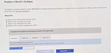 Problem 1-36 (LO 1-3) (Algo)

Campbell, a single taxpayer, earns 436,000 in taxable income and3,800 in interest from an investment in State of New York bonds. (Use the U.S. tax rate schedule.)

Required:
a. How much federal tax will she owe?
b. What is her average tax rate?
c. What is her effective tax rate?
d. What is her current marginal tax rate?

Complete this question by entering your answers in the tabs below.

Required A
Required B
Required C
Required D

How much federal tax will she owe?
Note: Do not round intermediate calculations. Round "Federal tax" to the nearest dollar.

Federal tax