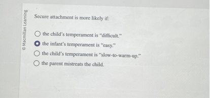 Secure attachment is more likely if:
the child's temperament is "difficult."
the infant's temperament is "easy."
the child's temperament is "slow-to-warm-up."
the parent mistreats the child.