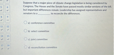 Suppose that a major piece of climate change legislation is being considered by Congress. The House and the Senate have passed mostly similar versions of the bill, but important differences remain. Leadership has assigned representatives and senators to a  to reconcile the differences.

a) conference committee
b) select committee
c) joint committee
d) reconciliation committee