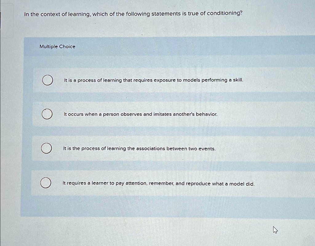 In the context of learning, which of the following statements is true of conditioning?
Multiple Choice
It is a process of learning that requires exposure to models performing a skill.
It occurs when a person observes and imitates another's behavior.
It is the process of learning the associations between two events.
It requires a learner to pay attention, remember, and reproduce what a model did.