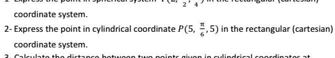 1. Express the point in spherical system P(2, (π)/(2), 4) in the rectangular (cartesian)
coordinate system.
2- Express the point in cylindrical coordinate P(5, (π)/(6), 5) in the rectangular (cartesian)
coordinate system.
3. Calculate the distance between two points given in cylindrical coordinates at