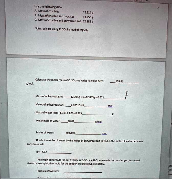 Use the following data.
A. Mass of crucible: 12.214 g
B. Mass of crucible and hydrate: 13.250 g
C. Mass of crucible and anhydrous salt: 12.885 g
Note: We are using CuSO4 instead of MgSO4.
Calculate the molar mass of CuSO4 and write its value here: 159.61 g/mol.
Mass of anhydrous salt: 12.214g + x = 12.885g = 0.671
Moles of anhydrous salt: 4.20 × 10^-3 mol
Mass of water lost: 1.036 - 0.671 = 0.365
Molar mass of water: 18.02 g/mol
Moles of water: 0.02026 mol
Divide the moles of water by the moles of anhydrous salt to find n, the moles of water per mole anhydrous salt.
n = 4.82
The empirical formula for our hydrate is CuSO4 ·n H2O, where n is the number you just found.
Record the empirical formula for the copper(II) sulfate hydrate below.
Formula of hydrate: