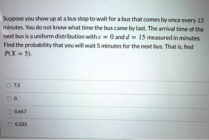 Suppose you show up at a bus stop to wait for a bus that comes by once every 15 minutes. You do not know what time the bus came by last. The arrival time of the next bus is a uniform distribution with c = 0 and d = 15 measured in minutes. Find the probability that you will wait 5 minutes for the next bus. That is, find P(X = 5).

7.5
0
0.667
0.333