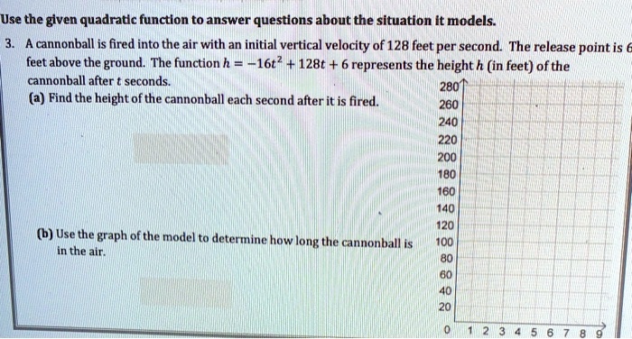 Use the given quadratic function to answer questions about the situation it models.
3. A cannonball is fired into the air with an initial vertical velocity of 128 feet per second. The release point is 6
feet above the ground. The function h = -16t^2 + 128t + 6 represents the height h (in feet) of the
cannonball after t seconds.
(a) Find the height of the cannonball each second after it is fired.
(b) Use the graph of the model to determine how long the cannonball is
in the air.