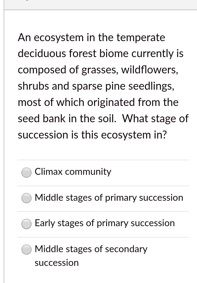An ecosystem in the temperate
deciduous forest biome currently is
composed of grasses, wildflowers,
shrubs and sparse pine seedlings,
most of which originated from the
seed bank in the soil. What stage of
succession is this ecosystem in?
Climax community
Middle stages of primary succession
Early stages of primary succession
Middle stages of secondary
succession