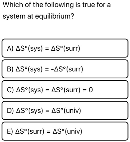 Which of the following is true for a system at equilibrium?

A) ?S°(sys) = ?S°(surr)
B) ?S°(sys) = -?S°(surr)
C) ?S°(sys) = ?S°(surr) = 0
D) ?S°(sys) = ?S°(univ)
E) ?S°(surr) = ?S°(univ)