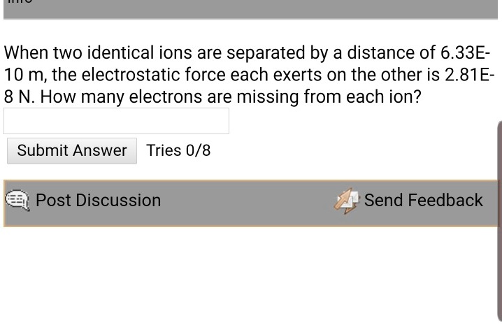 When two identical ions are separated by a distance of 6.33E-10 m, the electrostatic force each exerts on the other is 2.81E-8 N. How many electrons are missing from each ion?