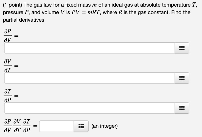 The gas law for a fixed mass m of an ideal gas at absolute temperature T, pressure P, and volume V is PV = mRT, where R is the gas constant. Find the partial derivatives

?P/?V =

?V/?T =

?T/?P =

?P/?V ?V/?T ?T/?P = (an integer)