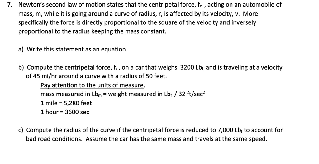 7. Newton’s second law of motion states that the centripetal force, fc , acting on an automobile of
mass, m, while it is going around a curve of radius, r, is affected by its velocity, v. More
specifically the force is directly proportional to the square of the velocity and inversely
proportional to the radius keeping the mass constant.

a) Write this statement as an equation

b) Compute the centripetal force, fc, on a car that weighs 3200 Lbf and is traveling at a velocity
of 45 mi/hr around a curve with a radius of 50 feet.
Pay attention to the units of measure.
mass measured in Lbm = weight measured in Lbf / 32 ft/sec"
1 mile = 5,280 feet
1 hour = 3600 sec

c) Compute the radius of the curve if the centripetal force is reduced to 7,000 Lbf to account for
bad road conditions. Assume the car has the same mass and travels at the same speed.