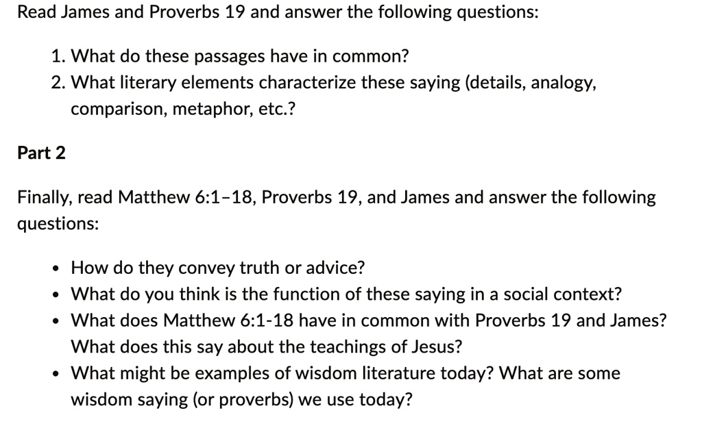 Read James and Proverbs 19 and answer the following questions:
1. What do these passages have in common?
2. What literary elements characterize these saying (details, analogy,
comparison, metaphor, etc.?
Part 2
Finally, read Matthew 6:1-18, Proverbs 19, and James and answer the following
questions:
• How do they convey truth or advice?
• What do you think is the function of these saying in a social context?
• What does Matthew 6:1-18 have in common with Proverbs 19 and James?
What does this say about the teachings of Jesus?
• What might be examples of wisdom literature today? What are some
wisdom saying (or proverbs) we use today?