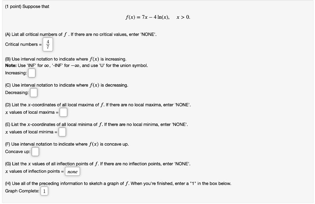 Suppose that
f(x) = 7x - 4 ln(x), x > 0.

(A) List all critical numbers of f. If there are no critical values, enter 'NONE'.
Critical numbers = 4/7

(B) Use interval notation to indicate where f(x) is increasing.
Note: Use 'INF' for ?, '-INF' for -?, and use 'U' for the union symbol.
Increasing: 

(C) Use interval notation to indicate where f(x) is decreasing.
Decreasing: 

(D) List the x-coordinates of all local maxima of f. If there are no local maxima, enter 'NONE'.
x values of local maxima = 

(E) List the x-coordinates of all local minima of f. If there are no local minima, enter 'NONE'.
x values of local minima = 

(F) Use interval notation to indicate where f(x) is concave up.
Concave up: 

(G) List the x values of all inflection points of f. If there are no inflection points, enter 'NONE'.
x values of inflection points = none

(H) Use all of the preceding information to sketch a graph of f. When you're finished, enter a "1" in the box below.
Graph Complete: 1