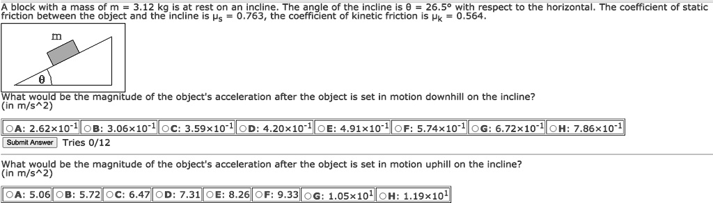 A block with a mass of m = 3.12 kg is at rest on an incline. The angle of the incline is ? = 26.5° with respect to the horizontal. The coefficient of static friction between the object and the incline is ?s = 0.763, the coefficient of kinetic friction is ?k = 0.564.

m
?

What would be the magnitude of the object's acceleration after the object is set in motion downhill on the incline?
(in m/s^2)
A: 2.62×10^-1 B: 3.06×10^-1 C: 3.59×10^-1 D: 4.20×10^-1 E: 4.91×10^-1 F: 5.74×10^-1 G: 6.72×10^-1 H: 7.86×10^-1

What would be the magnitude of the object's acceleration after the object is set in motion uphill on the incline?
(in m/s^2)
A: 5.06 B: 5.72 C: 6.47 D: 7.31 E: 8.26 F: 9.33 G: 1.05×10^1 H: 1.19×10^1