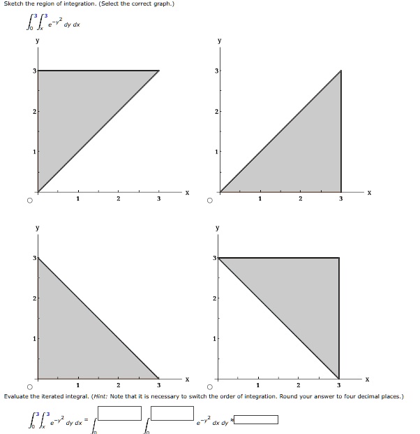 Sketch the region of integration. (Select the correct graph.)
∫0^3 ^3 e^-y^2 dy dx
y
3
2
1
y
3
2
1
1
X
2
3
2
X
3
y
3
2
1
y
3
2
1
1
X
2
3
2
3
X
Evaluate the iterated integral. (Hint: Note that it is necessary to switch the order of integration. Round your answer to four decimal places.)
∫0^3 ^3 e^-y^2 dy dx = ∫ ^∫ ^ e^-y^2 dx dy