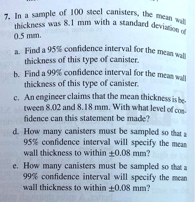 7. In a sample of 100 steel canisters, the mean wall thickness was 8.1 mm with a standard deviation of 0.5 mm.
a. Find a 95% confidence interval for the mean wall thickness of this type of canister.
b. Find a 99% confidence interval for the mean wall thickness of this type of canister.
c. An engineer claims that the mean thickness is between 8.02 and 8.18 mm. With what level of confidence can this statement be made?
d. How many canisters must be sampled so that a 95% confidence interval will specify the mean wall thickness to within ±0.08 mm?
e. How many canisters must be sampled so that a 99% confidence interval will specify the mean wall thickness to within ±0.08 mm?