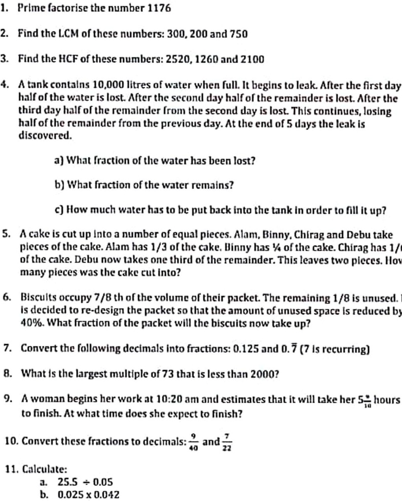 1. Prime factorise the number 1176

2. Find the LCM of these numbers: 300, 200 and 750

3. Find the HCF of these numbers: 2520, 1260 and 2100

4. A tank contains 10,000 litres of water when full. It begins to leak. After the first day
half of the water is lost. After the second day half of the remainder is lost. After the
third day half of the remainder from the second day is lost. This continues, losing
half of the remainder from the previous day. At the end of 5 days the leak is
discovered.

a) What fraction of the water has been lost?

b) What fraction of the water remains?

c) How much water has to be put back into the tank in order to fill it up?

5. A cake is cut up into a number of equal pieces. Alam, Binny, Chirag and Debu take
pieces of the cake. Alam has 1/3 of the cake. Binny has 1/4 of the cake. Chirag has 1/6
of the cake. Debu now takes one third of the remainder. This leaves two pieces. How
many pieces was the cake cut into?

6. Biscuits occupy 7/8 th of the volume of their packet. The remaining 1/8 is unused. It
is decided to re-design the packet so that the amount of unused space is reduced by
40%. What fraction of the packet will the biscuits now take up?

7. Convert the following decimals into fractions: 0.125 and 0.7? (7 is recurring)

8. What is the largest multiple of 73 that is less than 2000?

9. A woman begins her work at 10:20 am and estimates that it will take her 5 8/10 hours
to finish. At what time does she expect to finish?

10. Convert these fractions to decimals: 9/40 and 7/22

11. Calculate:
a. 25.5 ÷ 0.05
b. 0.025 x 0.042